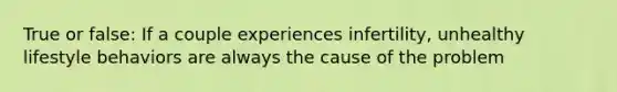 True or false: If a couple experiences infertility, unhealthy lifestyle behaviors are always the cause of the problem