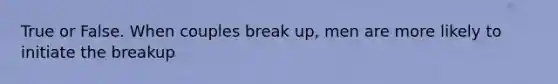 True or False. When couples break up, men are more likely to initiate the breakup