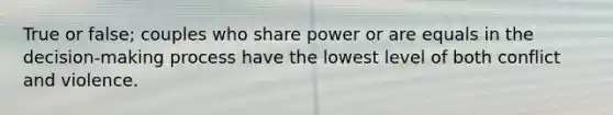 True or false; couples who share power or are equals in the decision-making process have the lowest level of both conflict and violence.