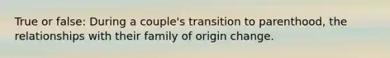 True or false: During a couple's transition to parenthood, the relationships with their family of origin change.