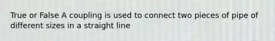 True or False A coupling is used to connect two pieces of pipe of different sizes in a straight line