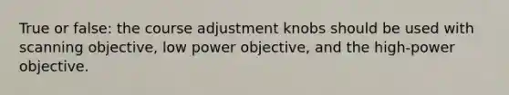 True or false: the course adjustment knobs should be used with scanning objective, low power objective, and the high-power objective.