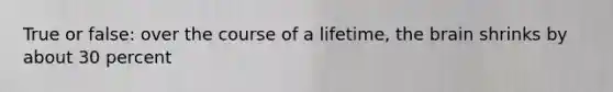 True or false: over the course of a lifetime, the brain shrinks by about 30 percent