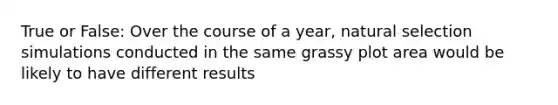 True or False: Over the course of a year, natural selection simulations conducted in the same grassy plot area would be likely to have different results