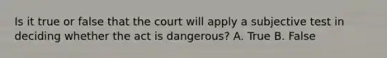 Is it true or false that the court will apply a subjective test in deciding whether the act is dangerous? A. True B. False