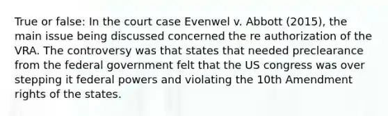 True or false: In the court case Evenwel v. Abbott (2015), the main issue being discussed concerned the re authorization of the VRA. The controversy was that states that needed preclearance from the federal government felt that the US congress was over stepping it federal powers and violating the 10th Amendment rights of the states.