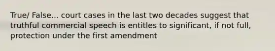 True/ False... court cases in the last two decades suggest that truthful commercial speech is entitles to significant, if not full, protection under the first amendment