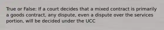 True or False: If a court decides that a mixed contract is primarily a goods contract, any dispute, even a dispute over the services portion, will be decided under the UCC