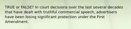 TRUE or FALSE? In court decisions over the last several decades that have dealt with truthful commercial speech, advertisers have been losing significant protection under the First Amendment.