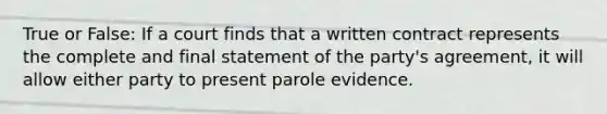 True or False: If a court finds that a written contract represents the complete and final statement of the party's agreement, it will allow either party to present parole evidence.