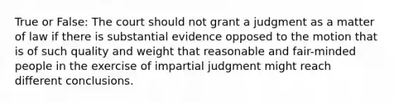 True or False: The court should not grant a judgment as a matter of law if there is substantial evidence opposed to the motion that is of such quality and weight that reasonable and fair-minded people in the exercise of impartial judgment might reach different conclusions.