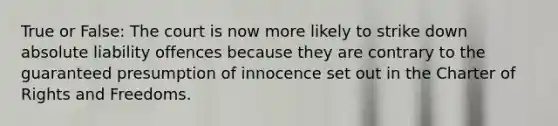 True or False: The court is now more likely to strike down absolute liability offences because they are contrary to the guaranteed presumption of innocence set out in the Charter of Rights and Freedoms.