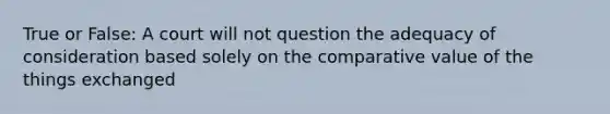 True or False: A court will not question the adequacy of consideration based solely on the comparative value of the things exchanged