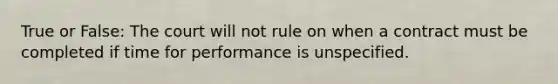 True or False: The court will not rule on when a contract must be completed if time for performance is unspecified.