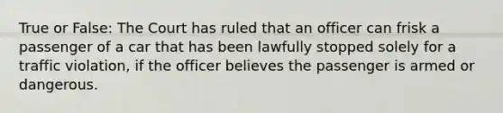 True or False: The Court has ruled that an officer can frisk a passenger of a car that has been lawfully stopped solely for a traffic violation, if the officer believes the passenger is armed or dangerous.