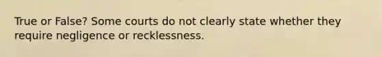 True or False? Some courts do not clearly state whether they require negligence or recklessness.