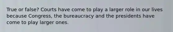 True or false? Courts have come to play a larger role in our lives because Congress, the bureaucracy and the presidents have come to play larger ones.