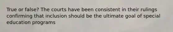 True or false? The courts have been consistent in their rulings confirming that inclusion should be the ultimate goal of special education programs