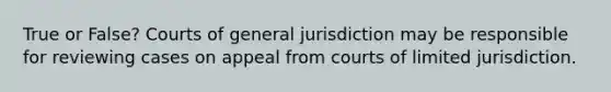 True or False? Courts of general jurisdiction may be responsible for reviewing cases on appeal from courts of limited jurisdiction.