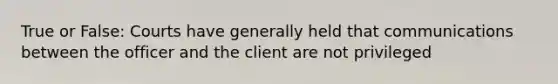 True or False: Courts have generally held that communications between the officer and the client are not privileged