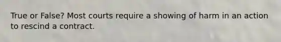 True or False? Most courts require a showing of harm in an action to rescind a contract.