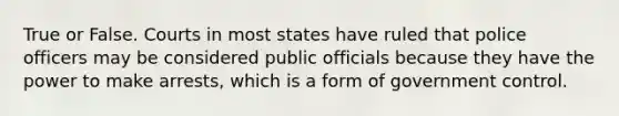 True or False. Courts in most states have ruled that police officers may be considered public officials because they have the power to make arrests, which is a form of government control.