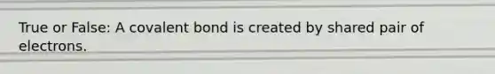 True or False: A covalent bond is created by shared pair of electrons.