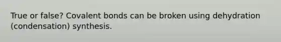 True or false? Covalent bonds can be broken using dehydration (condensation) synthesis.