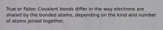 True or False: Covalent bonds differ in the way electrons are shared by the bonded atoms, depending on the kind and number of atoms joined together.