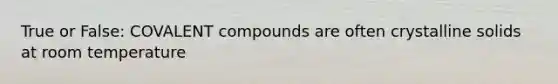 True or False: COVALENT compounds are often crystalline solids at room temperature