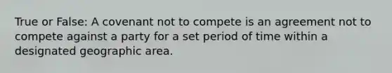 True or False: A covenant not to compete is an agreement not to compete against a party for a set period of time within a designated geographic area.