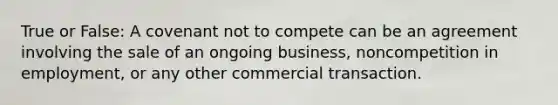 True or False: A covenant not to compete can be an agreement involving the sale of an ongoing business, noncompetition in employment, or any other commercial transaction.