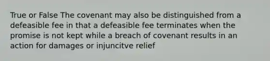 True or False The covenant may also be distinguished from a defeasible fee in that a defeasible fee terminates when the promise is not kept while a breach of covenant results in an action for damages or injuncitve relief