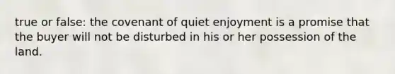 true or false: the covenant of quiet enjoyment is a promise that the buyer will not be disturbed in his or her possession of the land.