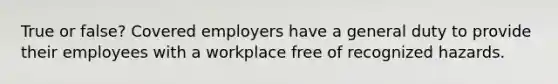 True or false? Covered employers have a general duty to provide their employees with a workplace free of recognized hazards.