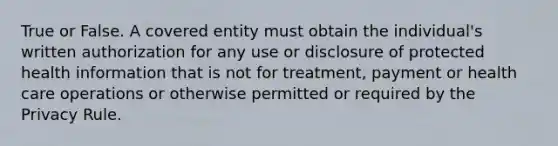 True or False. A covered entity must obtain the individual's written authorization for any use or disclosure of protected health information that is not for treatment, payment or health care operations or otherwise permitted or required by the Privacy Rule.