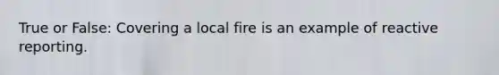 True or False: Covering a local fire is an example of reactive reporting.