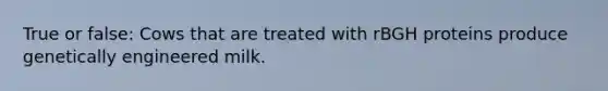 True or false: Cows that are treated with rBGH proteins produce genetically engineered milk.