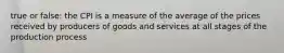 true or false: the CPI is a measure of the average of the prices received by producers of goods and services at all stages of the production process