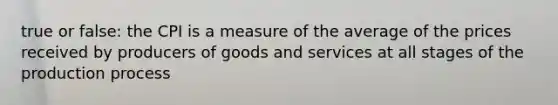 true or false: the CPI is a measure of the average of the prices received by producers of goods and services at all stages of the production process