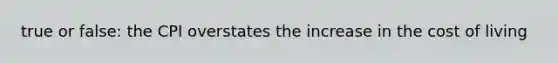 true or false: the CPI overstates the increase in the cost of living