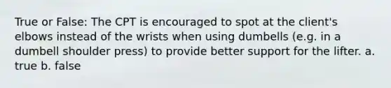 True or False: The CPT is encouraged to spot at the client's elbows instead of the wrists when using dumbells (e.g. in a dumbell shoulder press) to provide better support for the lifter. a. true b. false