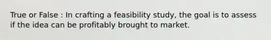 True or False : In crafting a feasibility study, the goal is to assess if the idea can be profitably brought to market.