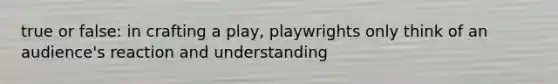 true or false: in crafting a play, playwrights only think of an audience's reaction and understanding