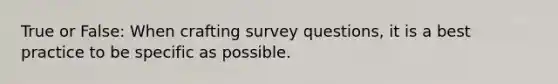 True or False: When crafting survey questions, it is a best practice to be specific as possible.