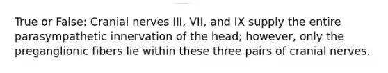 True or False: Cranial nerves III, VII, and IX supply the entire parasympathetic innervation of the head; however, only the preganglionic fibers lie within these three pairs of cranial nerves.