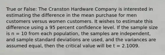 True or False: The Cranston Hardware Company is interested in estimating the difference in the mean purchase for men customers versus women customers. It wishes to estimate this difference using a 95 percent confidence level. If the sample size is n = 10 from each population, the samples are independent, and sample standard deviations are used, and the variances are assumed equal, then the critical value will be t = 2.1009.