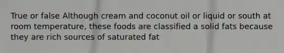 True or false Although cream and coconut oil or liquid or south at room temperature, these foods are classified a solid fats because they are rich sources of saturated fat