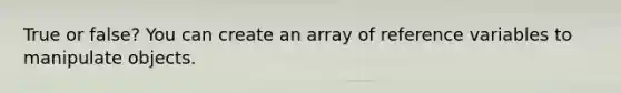 True or false? You can create an array of reference variables to manipulate objects.