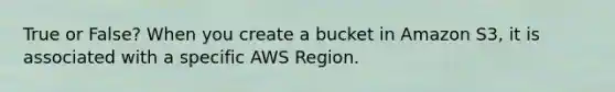 True or False? When you create a bucket in Amazon S3, it is associated with a specific AWS Region.